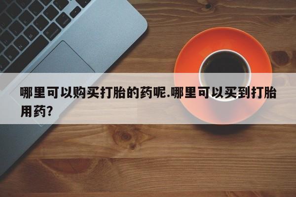 私人手里卖的打胎药哪里可以购买打胎的药呢.哪里可以买到打胎用药？