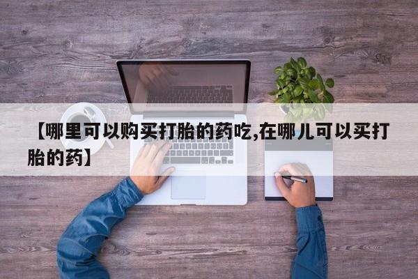私人手里卖的打胎药【哪里可以购买打胎的药吃,在哪儿可以买打胎的药】