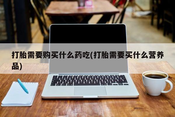 私人手里卖的打胎药打胎需要购买什么药吃(打胎需要买什么营养品)
