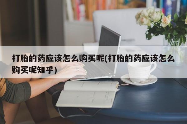 私人手里卖的打胎药打胎的药应该怎么购买呢(打胎的药应该怎么购买呢知乎)